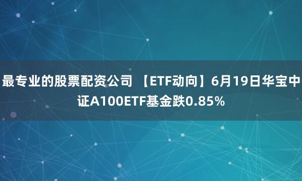 最专业的股票配资公司 【ETF动向】6月19日华宝中证A100ETF基金跌0.85%