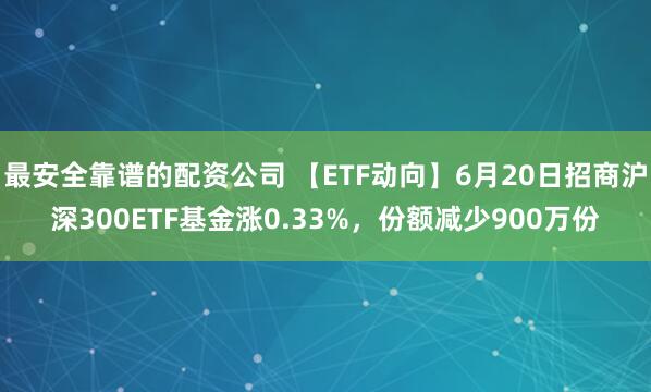 最安全靠谱的配资公司 【ETF动向】6月20日招商沪深300ETF基金涨0.33%，份额减少900万份