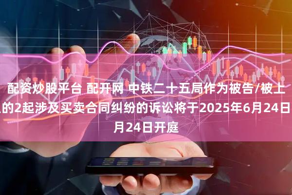 配资炒股平台 配开网 中铁二十五局作为被告/被上诉人的2起涉及买卖合同纠纷的诉讼将于2025年6月24日开庭