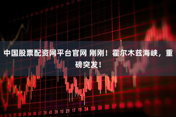 中国股票配资网平台官网 刚刚！霍尔木兹海峡，重磅突发！