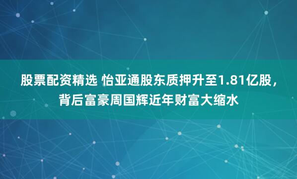 股票配资精选 怡亚通股东质押升至1.81亿股，背后富豪周国辉近年财富大缩水