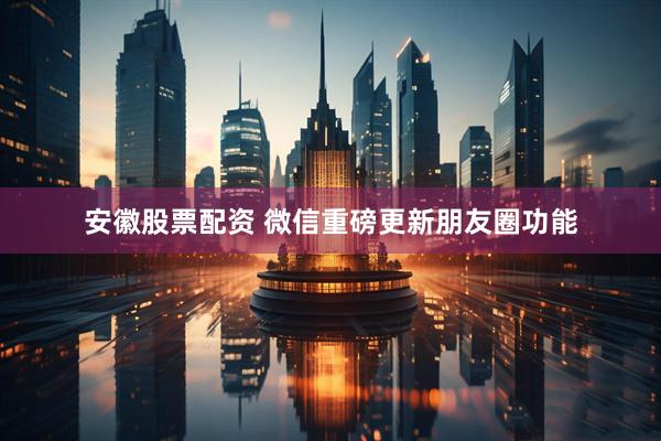 安徽股票配资 微信重磅更新朋友圈功能