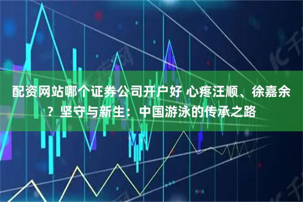 配资网站哪个证券公司开户好 心疼汪顺、徐嘉余？坚守与新生：中国游泳的传承之路