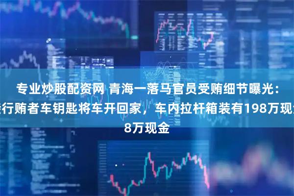 专业炒股配资网 青海一落马官员受贿细节曝光：接行贿者车钥匙将车开回家，车内拉杆箱装有198万现金