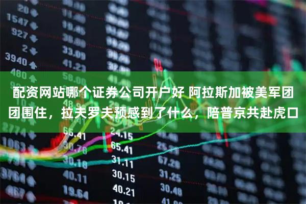 配资网站哪个证券公司开户好 阿拉斯加被美军团团围住，拉夫罗夫预感到了什么，陪普京共赴虎口