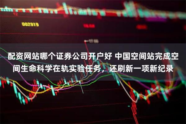 配资网站哪个证券公司开户好 中国空间站完成空间生命科学在轨实验任务，还刷新一项新纪录