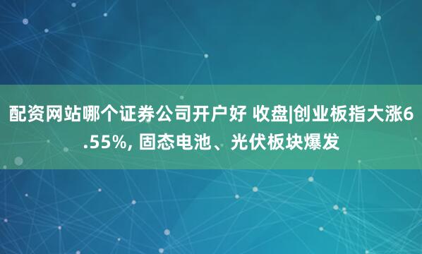 配资网站哪个证券公司开户好 收盘|创业板指大涨6.55%, 固态电池、光伏板块爆发