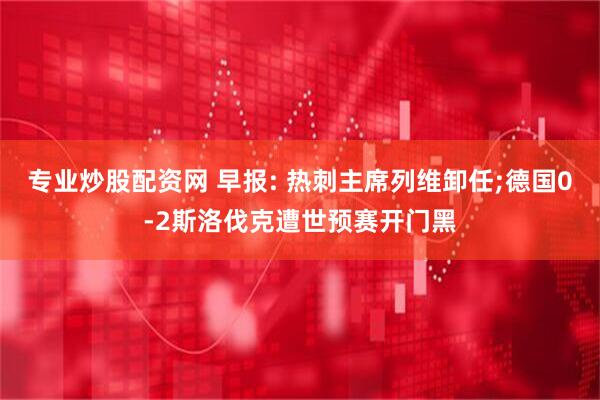 专业炒股配资网 早报: 热刺主席列维卸任;德国0-2斯洛伐克遭世预赛开门黑
