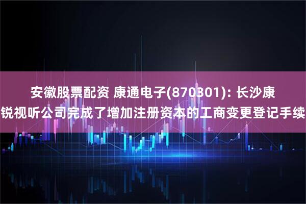 安徽股票配资 康通电子(870301): 长沙康锐视听公司完成了增加注册资本的工商变更登记手续