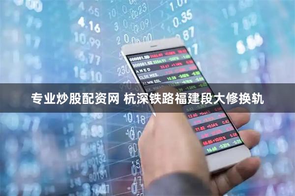 专业炒股配资网 杭深铁路福建段大修换轨