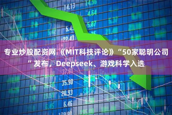 专业炒股配资网 《MIT科技评论》“50家聪明公司”发布，Deepseek、游戏科学入选