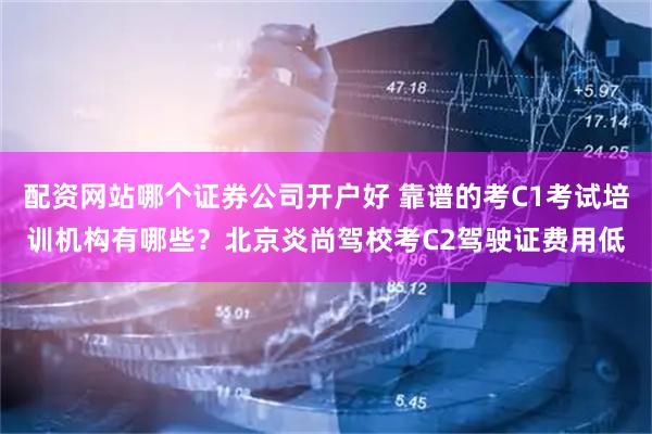 配资网站哪个证券公司开户好 靠谱的考C1考试培训机构有哪些？北京炎尚驾校考C2驾驶证费用低