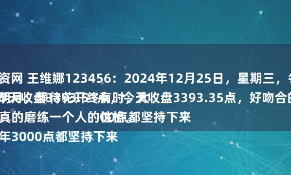 专业炒股配资网 王维娜123456：2024年12月25日，星期三，冬月二十五。
守着云开见明月，静待花开终有时，大盘A股昨天收盘3393.53点，今天收盘3393.35点，好吻合的数字。
股市，真的磨练一个人的性格。
这么多年3000点都坚持下来
