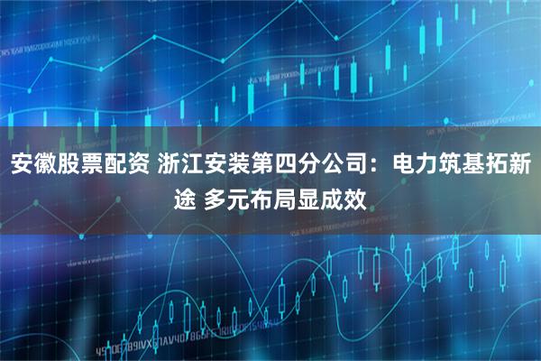 安徽股票配资 浙江安装第四分公司：电力筑基拓新途 多元布局显成效