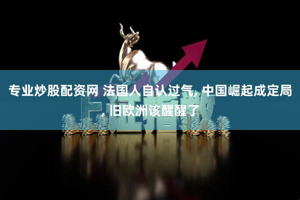 专业炒股配资网 法国人自认过气, 中国崛起成定局, 旧欧洲该醒醒了
