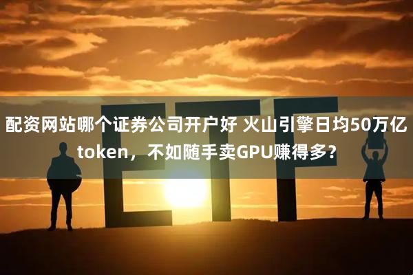 配资网站哪个证券公司开户好 火山引擎日均50万亿token，不如随手卖GPU赚得多？