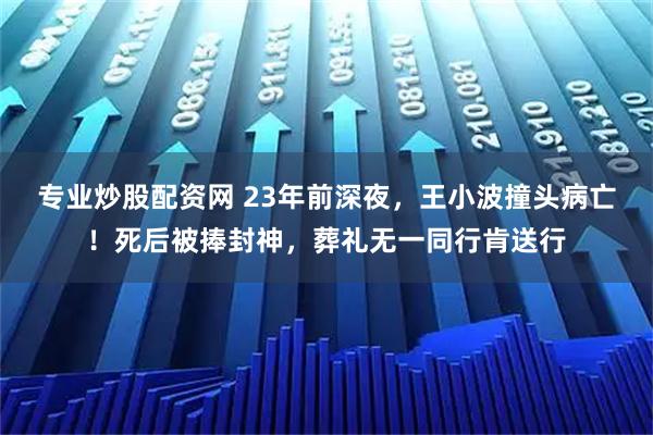 专业炒股配资网 23年前深夜，王小波撞头病亡！死后被捧封神，葬礼无一同行肯送行