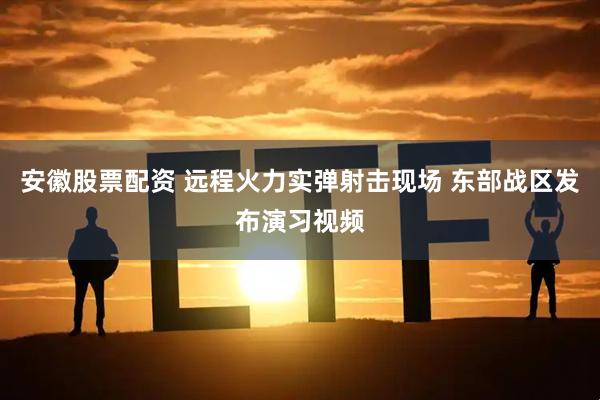 安徽股票配资 远程火力实弹射击现场 东部战区发布演习视频