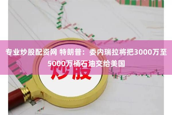 专业炒股配资网 特朗普：委内瑞拉将把3000万至5000万桶石油交给美国