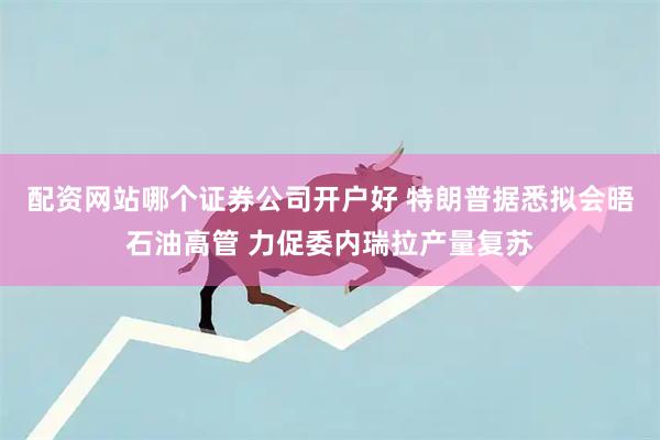 配资网站哪个证券公司开户好 特朗普据悉拟会晤石油高管 力促委内瑞拉产量复苏