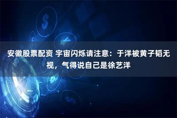 安徽股票配资 宇宙闪烁请注意：于洋被黄子韬无视，气得说自己是徐艺洋