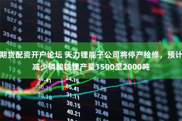期货配资开户论坛 天力锂能子公司将停产检修，预计减少磷酸铁锂产量1500至2000吨