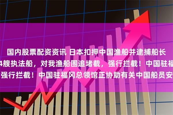 国内股票配资资讯 日本扣押中国渔船并逮捕船长，详情披露：日方出动4艘执法船，对我渔船围追堵截，强行拦截！中国驻福冈总领馆正协助有关中国船员安全返回