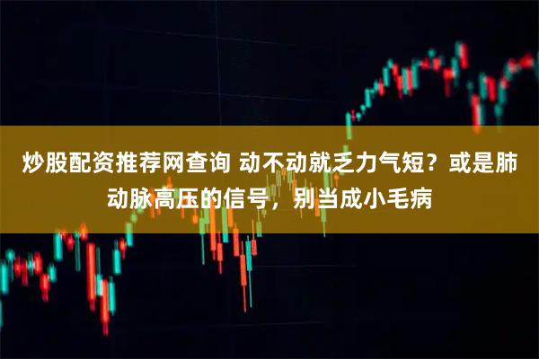 炒股配资推荐网查询 动不动就乏力气短？或是肺动脉高压的信号，别当成小毛病