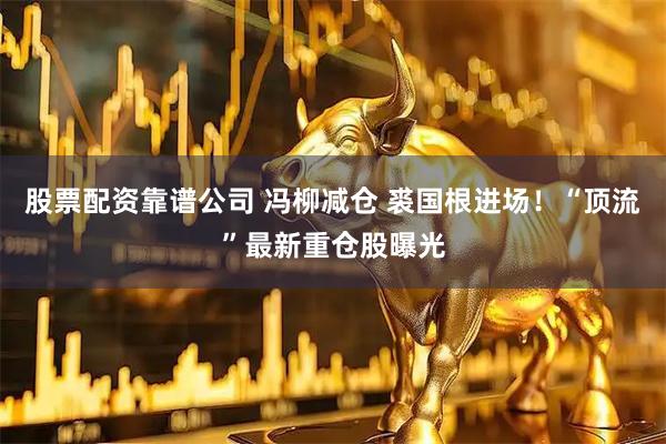 股票配资靠谱公司 冯柳减仓 裘国根进场！“顶流”最新重仓股曝光