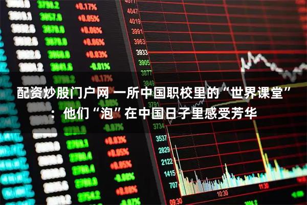 配资炒股门户网 一所中国职校里的“世界课堂”：他们“泡”在中国日子里感受芳华