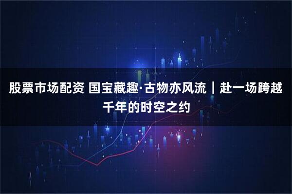 股票市场配资 国宝藏趣·古物亦风流｜赴一场跨越千年的时空之约