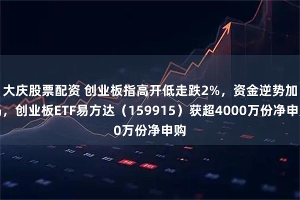 大庆股票配资 创业板指高开低走跌2%，资金逆势加码，创业板ETF易方达（159915）获超4000万份净申购