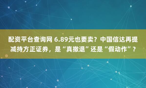 配资平台查询网 6.89元也要卖？中国信达再提减持方正证券，是“真撤退”还是“假动作”？