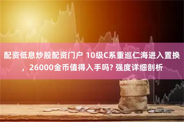 配资低息炒股配资门户 10级C系重巡仁海进入置换，26000金币值得入手吗? 强度详细剖析