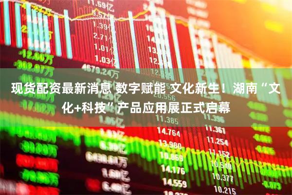 现货配资最新消息 数字赋能 文化新生！湖南“文化+科技”产品应用展正式启幕