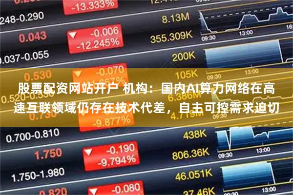 股票配资网站开户 机构：国内AI算力网络在高速互联领域仍存在技术代差，自主可控需求迫切